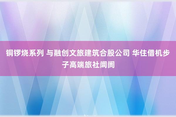 铜锣烧系列 与融创文旅建筑合股公司 华住借机步子高端旅社阛阓