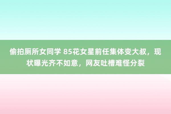 偷拍厕所女同学 85花女星前任集体变大叔，现状曝光齐不如意，网友吐槽难怪分裂