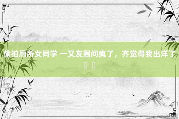 偷拍厕所女同学 一又友圈问疯了,齐觉得我出洋了❗️