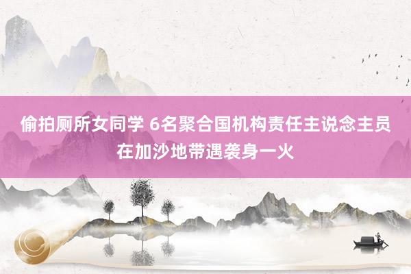 偷拍厕所女同学 6名聚合国机构责任主说念主员在加沙地带遇袭身一火