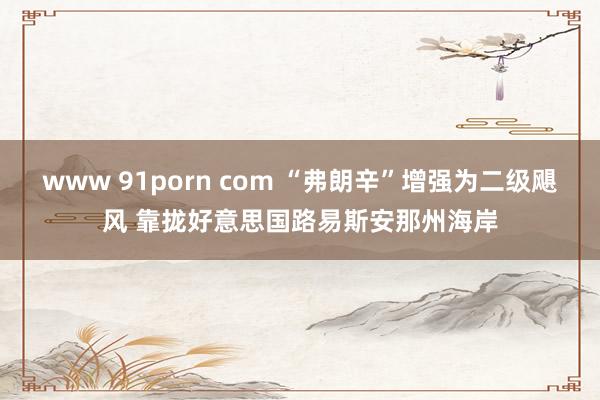 www 91porn com “弗朗辛”增强为二级飓风 靠拢好意思国路易斯安那州海岸