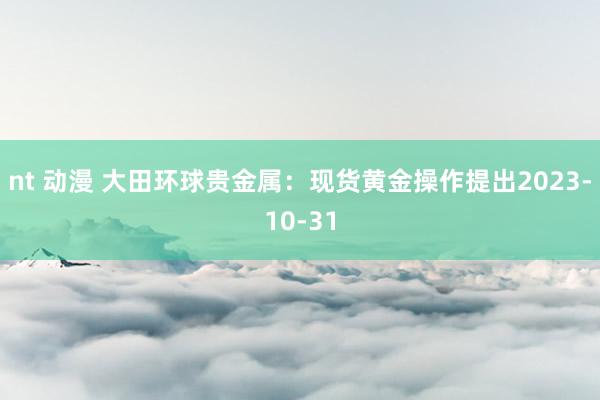 nt 动漫 大田环球贵金属：现货黄金操作提出2023-10-31