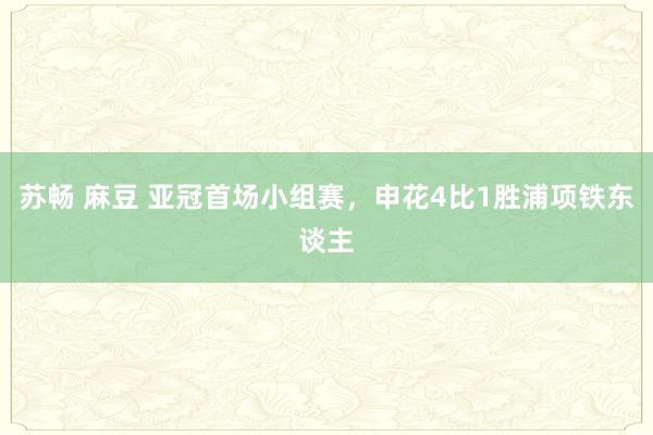 苏畅 麻豆 亚冠首场小组赛，申花4比1胜浦项铁东谈主