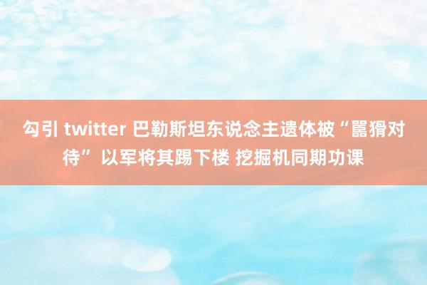 勾引 twitter 巴勒斯坦东说念主遗体被“嚚猾对待” 以军将其踢下楼 挖掘机同期功课