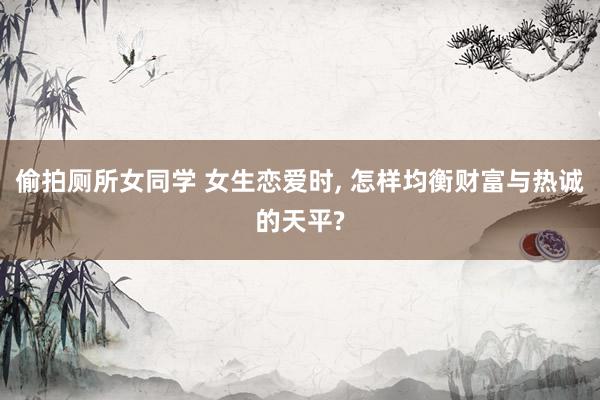 偷拍厕所女同学 女生恋爱时， 怎样均衡财富与热诚的天平?