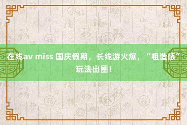 在线av miss 国庆假期，长线游火爆，“粗造感”玩法出圈！