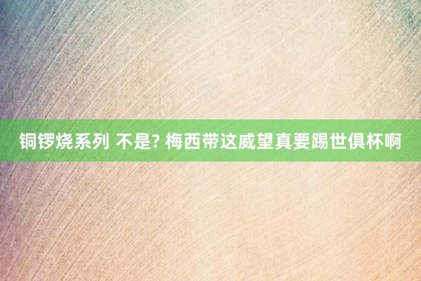 铜锣烧系列 不是? 梅西带这威望真要踢世俱杯啊