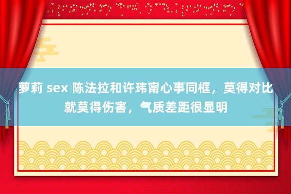 萝莉 sex 陈法拉和许玮甯心事同框，莫得对比就莫得伤害，气质差距很显明