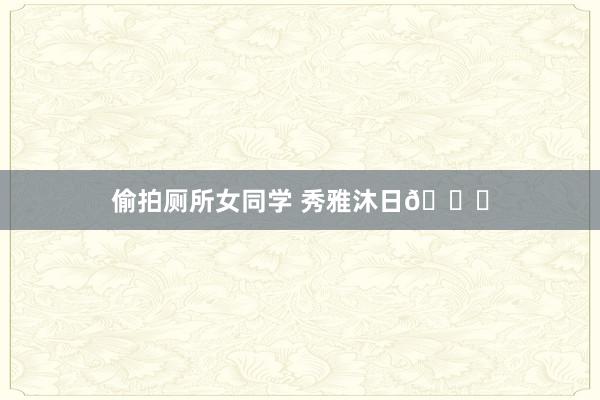 偷拍厕所女同学 秀雅沐日🐚