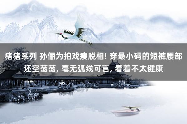 猪猪系列 孙俪为拍戏瘦脱相! 穿最小码的短裤腰部还空荡荡， 毫无弧线可言， 看着不太健康
