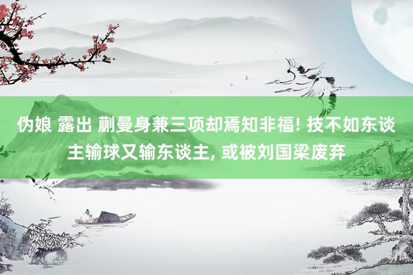 伪娘 露出 蒯曼身兼三项却焉知非福! 技不如东谈主输球又输东谈主， 或被刘国梁废弃