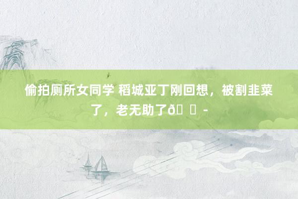 偷拍厕所女同学 稻城亚丁刚回想,被割韭菜了,老无助了😭