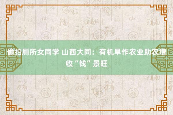 偷拍厕所女同学 山西大同：有机旱作农业助农增收“钱”景旺