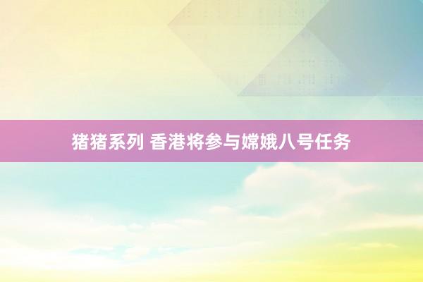 猪猪系列 香港将参与嫦娥八号任务