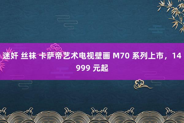 迷奸 丝袜 卡萨帝艺术电视壁画 M70 系列上市，14999 元起