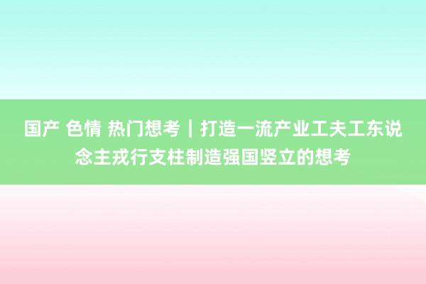 国产 色情 热门想考｜打造一流产业工夫工东说念主戎行支柱制造强国竖立的想考