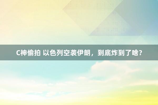C神偷拍 以色列空袭伊朗，到底炸到了啥？