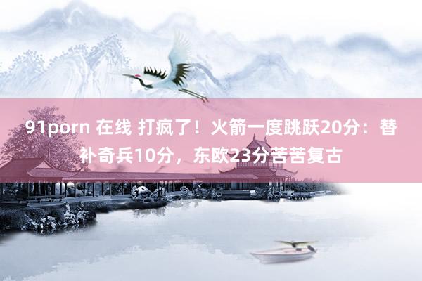 91porn 在线 打疯了！火箭一度跳跃20分：替补奇兵10分，东欧23分苦苦复古