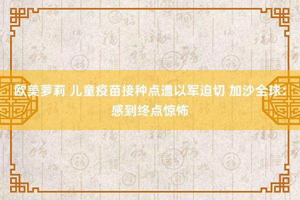 欧美萝莉 儿童疫苗接种点遭以军迫切 加沙全球：感到终点惊怖