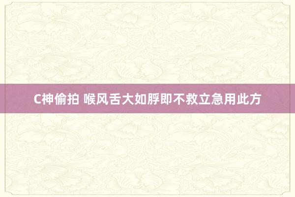C神偷拍 喉风舌大如脬即不救立急用此方