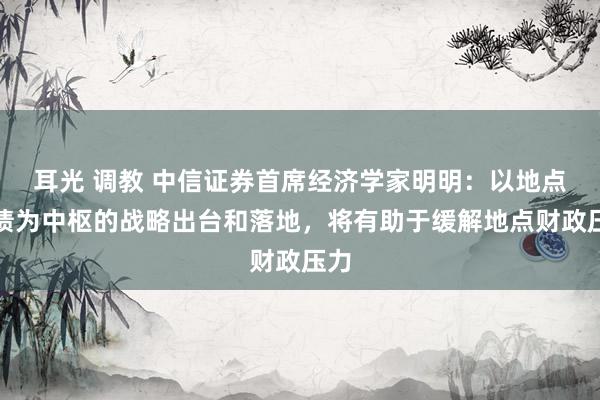 耳光 调教 中信证券首席经济学家明明：以地点化债为中枢的战略出台和落地，将有助于缓解地点财政压力