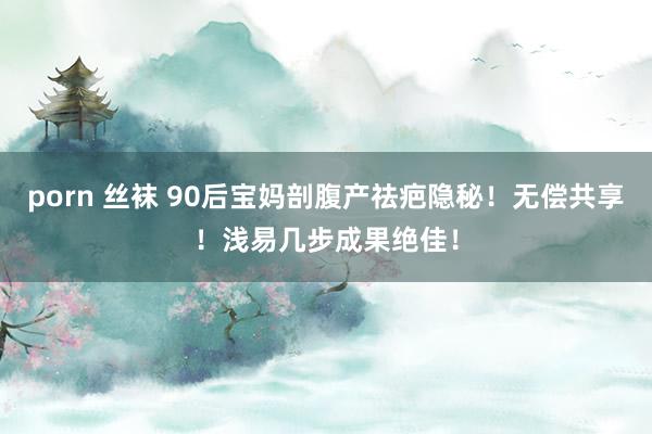 porn 丝袜 90后宝妈剖腹产祛疤隐秘！无偿共享！浅易几步成果绝佳！