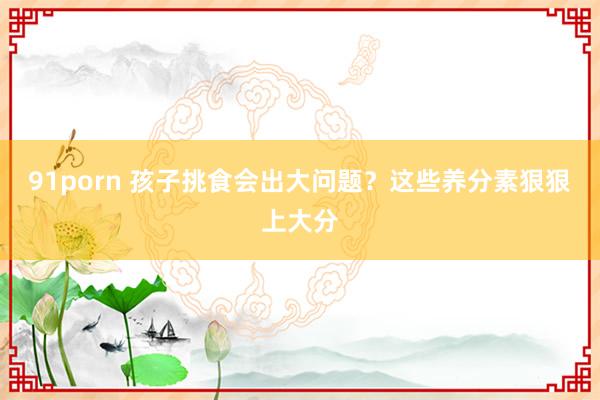 91porn 孩子挑食会出大问题？这些养分素狠狠上大分