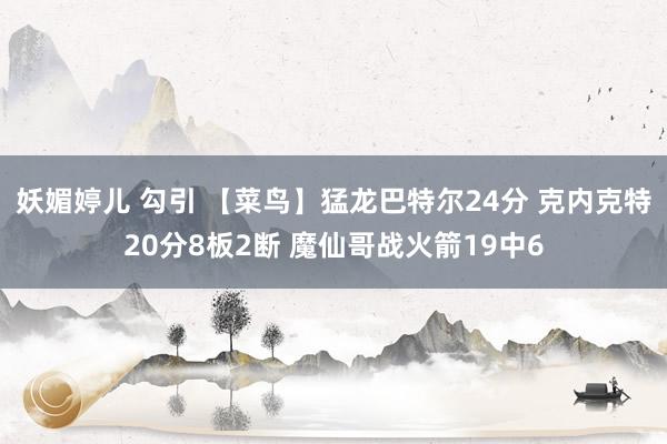 妖媚婷儿 勾引 【菜鸟】猛龙巴特尔24分 克内克特20分8板2断 魔仙哥战火箭19中6