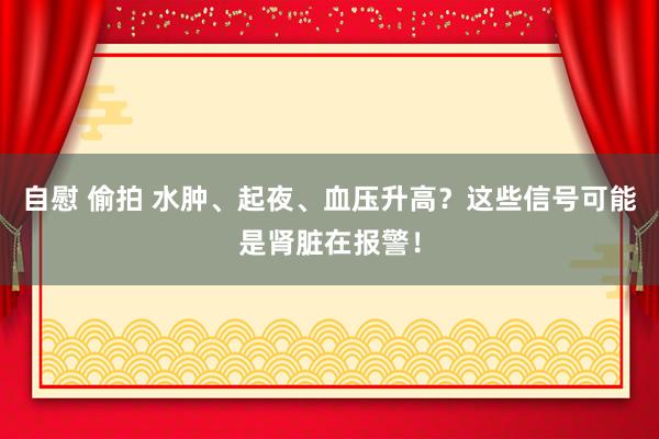 自慰 偷拍 水肿、起夜、血压升高？这些信号可能是肾脏在报警！