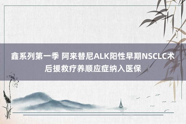 鑫系列第一季 阿来替尼ALK阳性早期NSCLC术后援救疗养顺应症纳入医保