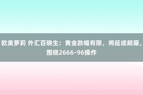 欧美萝莉 外汇百晓生：黄金跌幅有限，将延续颠簸，围绕2666-96操作