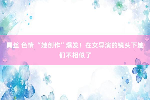 黑丝 色情 “她创作”爆发！在女导演的镜头下她们不相似了