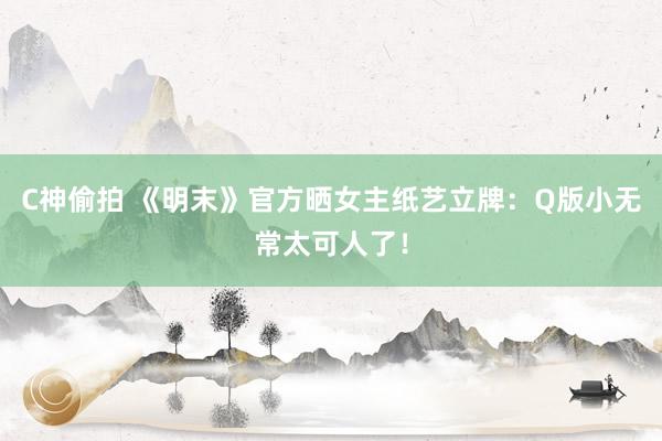 C神偷拍 《明末》官方晒女主纸艺立牌：Q版小无常太可人了！