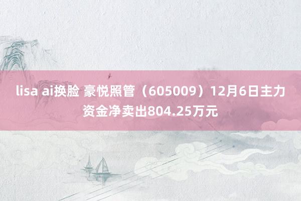 lisa ai换脸 豪悦照管（605009）12月6日主力资金净卖出804.25万元