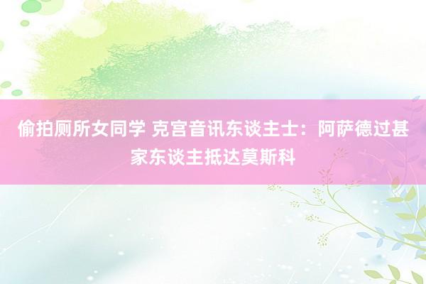 偷拍厕所女同学 克宫音讯东谈主士：阿萨德过甚家东谈主抵达莫斯科