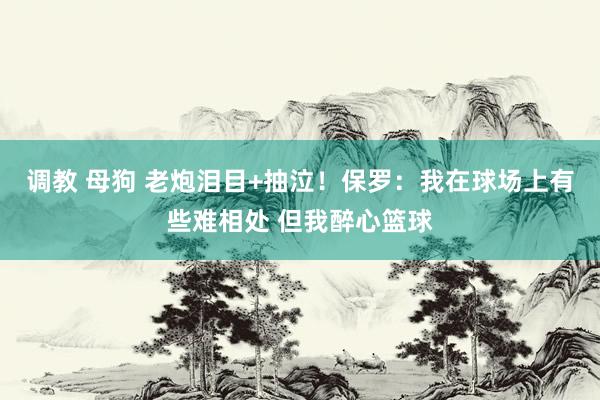 调教 母狗 老炮泪目+抽泣！保罗：我在球场上有些难相处 但我醉心篮球