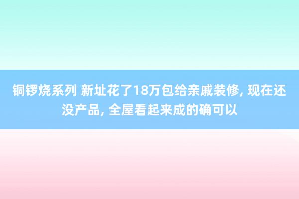 铜锣烧系列 新址花了18万包给亲戚装修， 现在还没产品， 全屋看起来成的确可以
