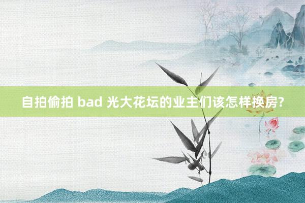 自拍偷拍 bad 光大花坛的业主们该怎样换房?