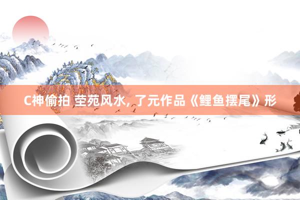 C神偷拍 茔苑风水， 了元作品《鲤鱼摆尾》形