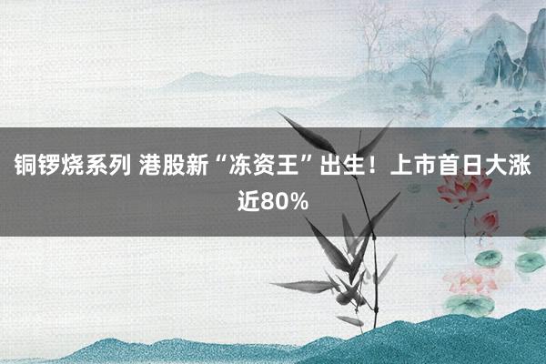 铜锣烧系列 港股新“冻资王”出生！上市首日大涨近80%