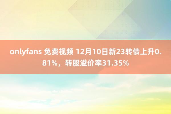 onlyfans 免费视频 12月10日新23转债上升0.81%，转股溢价率31.35%