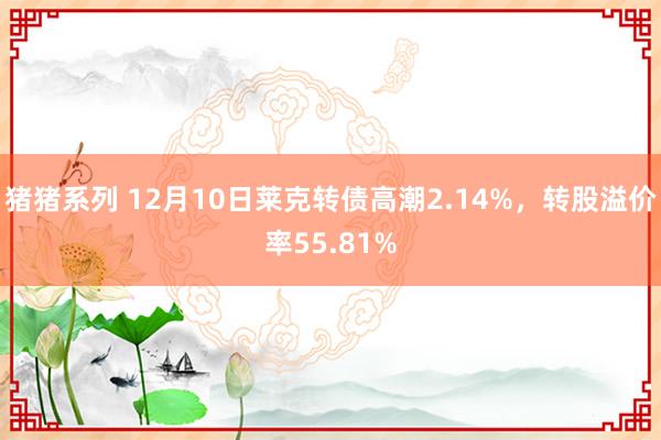 猪猪系列 12月10日莱克转债高潮2.14%，转股溢价率55.81%