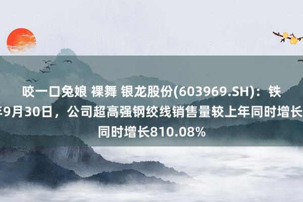 咬一口兔娘 裸舞 银龙股份(603969.SH)：铁心2024年9月30日，公司超高强钢绞线销售量较上年同时增长810.08%