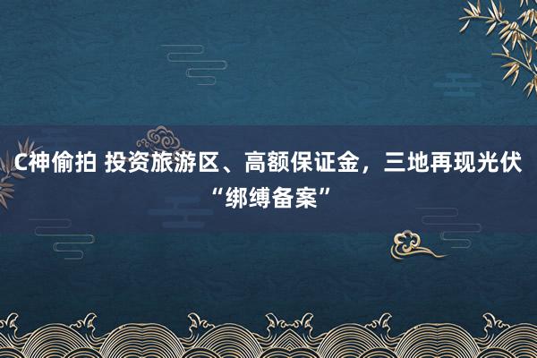 C神偷拍 投资旅游区、高额保证金，三地再现光伏“绑缚备案”