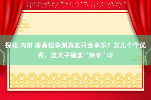 探花 内射 唐高祖李渊真实只会享乐？女儿个个优秀，这天子确实“辣手”呀