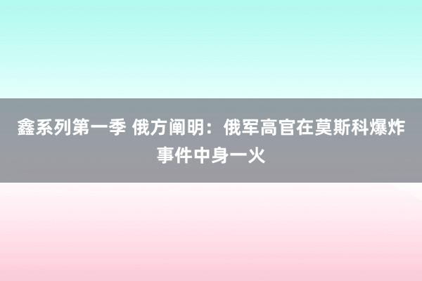 鑫系列第一季 俄方阐明：俄军高官在莫斯科爆炸事件中身一火