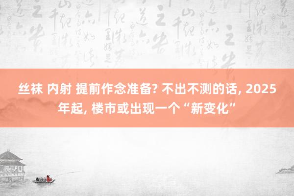 丝袜 内射 提前作念准备? 不出不测的话， 2025年起， 楼市或出现一个“新变化”