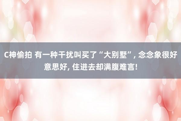 C神偷拍 有一种干扰叫买了“大别墅”， 念念象很好意思好， 住进去却满腹难言!