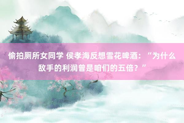 偷拍厕所女同学 侯孝海反想雪花啤酒：“为什么敌手的利润曾是咱们的五倍？”