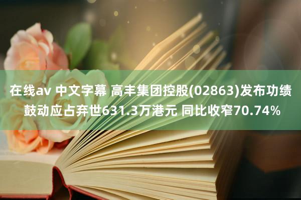 在线av 中文字幕 高丰集团控股(02863)发布功绩 鼓动应占弃世631.3万港元 同比收窄70.74%